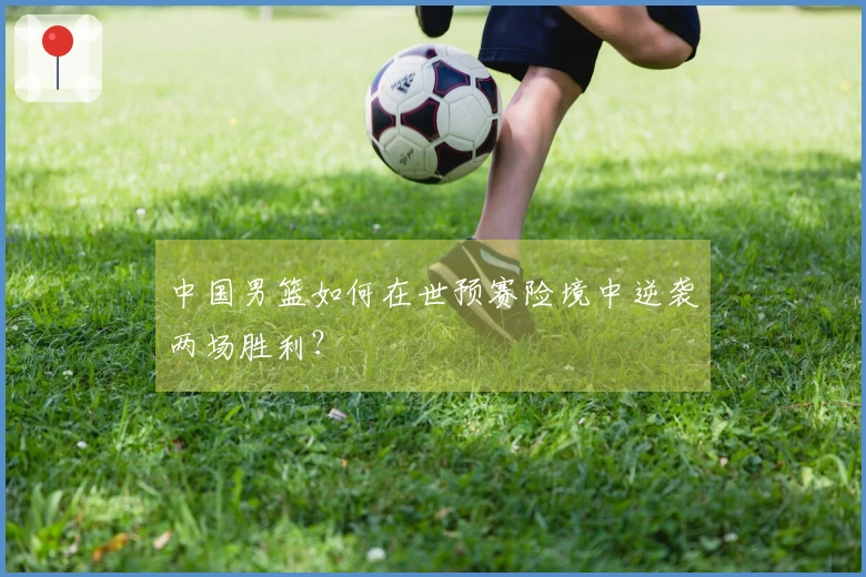 中国男篮如何在世预赛险境中逆袭两场胜利？