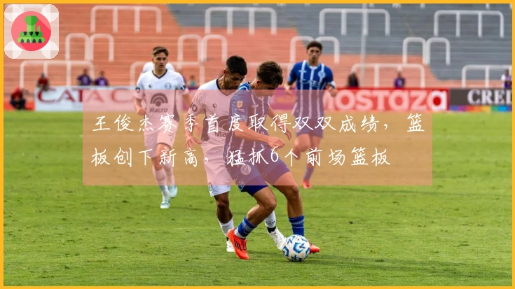 王俊杰赛季首度取得双双成绩，篮板创下新高，猛抓6个前场篮板