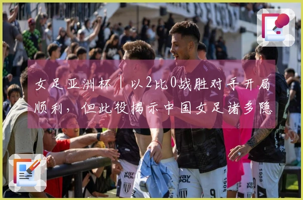 女足亚洲杯｜以2比0战胜对手开局顺利，但此役揭示中国女足诸多隐患