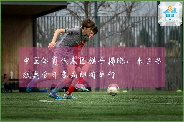 中国体育代表团旗手揭晓，米兰冬残奥会开幕式即将举行