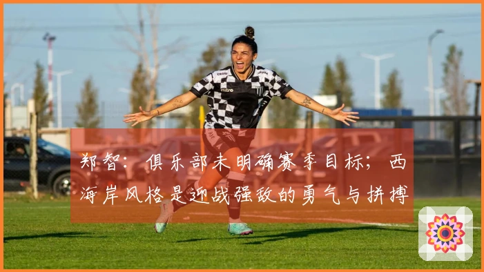 郑智：俱乐部未明确赛季目标；西海岸风格是迎战强敌的勇气与拼搏精神
