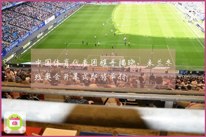中国体育代表团旗手揭晓，米兰冬残奥会开幕式即将举行