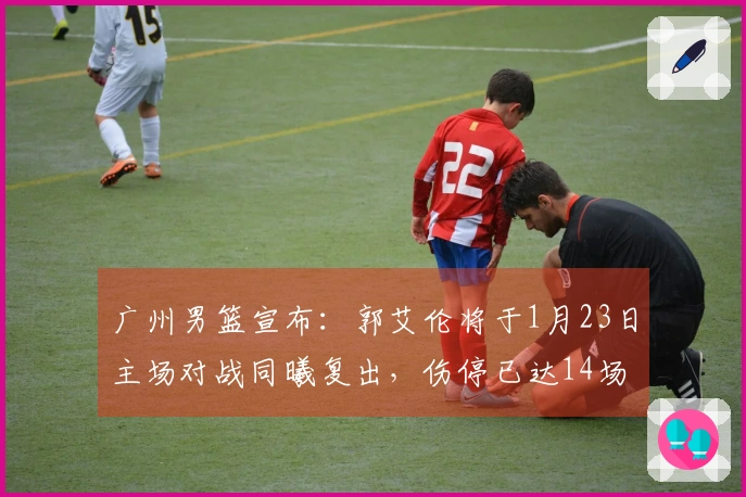 广州男篮宣布：郭艾伦将于1月23日主场对战同曦复出，伤停已达14场