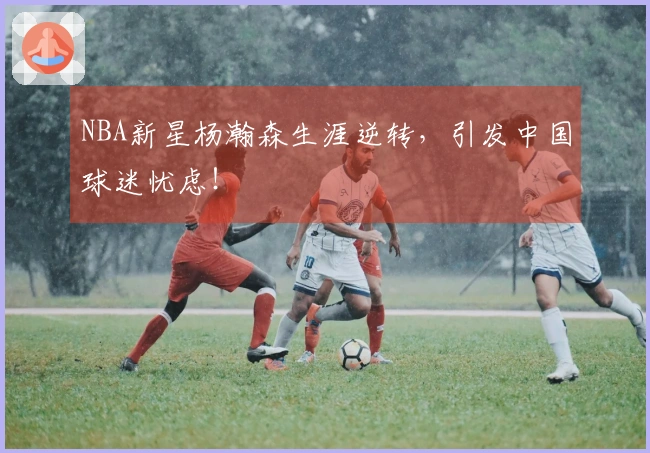 NBA新星杨瀚森生涯逆转，引发中国球迷忧虑！