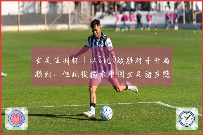 女足亚洲杯｜以2比0战胜对手开局顺利，但此役揭示中国女足诸多隐患
