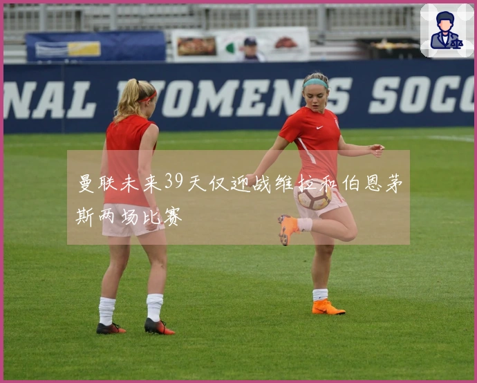 曼联未来39天仅迎战维拉和伯恩茅斯两场比赛