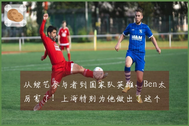 从综艺参与者到国家队英雄，Ben太厉害了！上海特别为他做出了这个选择…