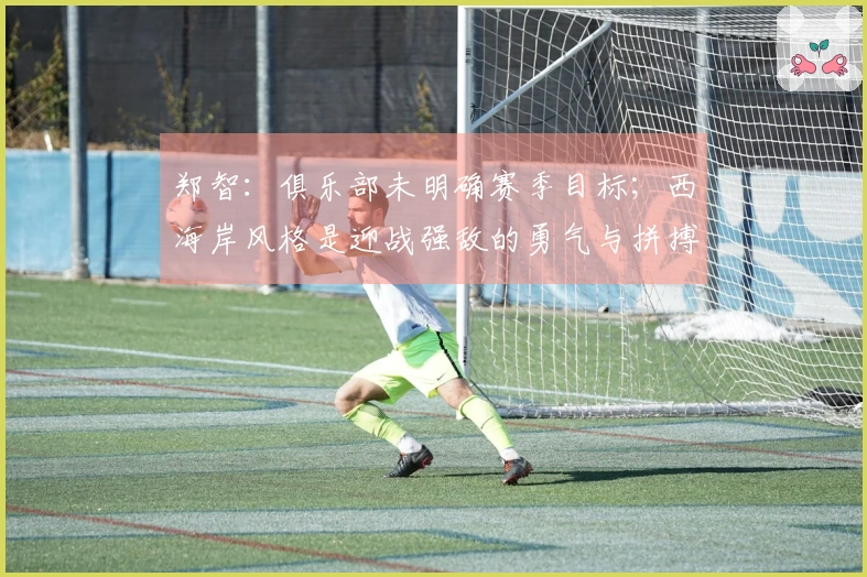 郑智：俱乐部未明确赛季目标；西海岸风格是迎战强敌的勇气与拼搏精神